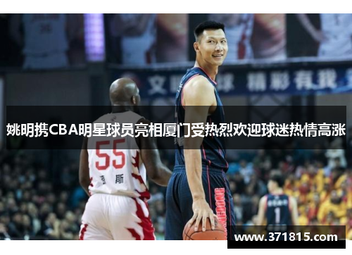 姚明携CBA明星球员亮相厦门受热烈欢迎球迷热情高涨